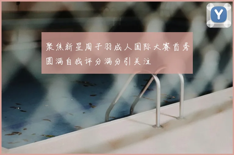 聚焦新星周子羽成人国际大赛首秀圆满自我评分满分引关注