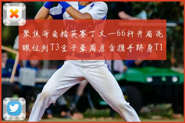 聚焦海南精英赛丁文一66杆开局亮眼位列T3金子豪周彦含携手跻身T10