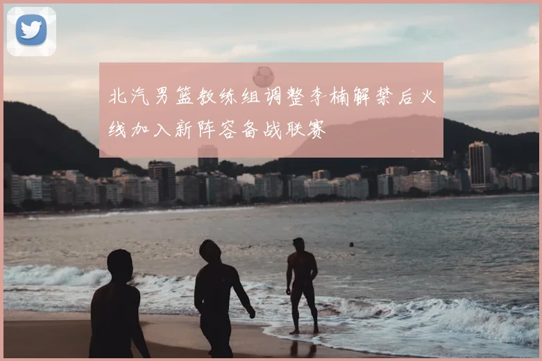 北汽男篮教练组调整李楠解禁后火线加入新阵容备战联赛