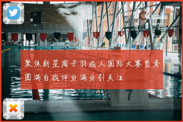 聚焦新星周子羽成人国际大赛首秀圆满自我评分满分引关注