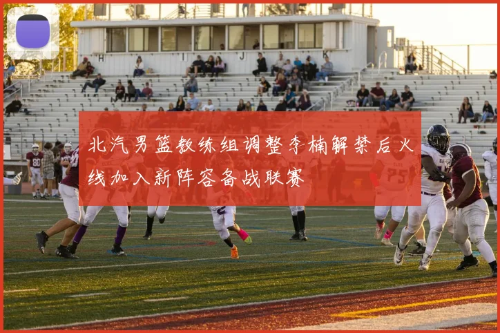 北汽男篮教练组调整李楠解禁后火线加入新阵容备战联赛